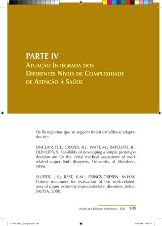 Lesões por Esforços Repetitivos - LER 109
PARTE IV
Atuação Integrada dos
Diferentes Níveis de Complexidade
de Atenção à Saúde
Os fluxogramas que se seguem foram extraídos e adapta-
dos de:
SINCLAIR, D.T.; GRAVES, R.J.; WATT, M.; RATCLIFFE, B.;
DOHERTY, S. Feasibility of developing a simple prototype
decision aid for the initial medical assessment of work
related upper limb disorders. University of Aberdeen,
1996.
SLUITER, J.K.; REST, K.M.; FRINGS-DRESEN, M.H.W.
Criteria document for evaluation of the work-related-
ness of upper extremity musculoskeletal disorders. Solna:
SALTSA, 2000.
LIVRO LER_2_corrigido.indd 109 8/10/2009 10:40:47
 