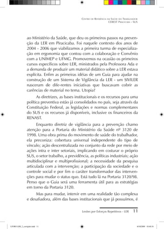 Lesões por Esforços Repetitivos - LER 11
Centro de Referência em Saúde do Trabalhador
CEREST Piracicaba - SUS
ao Ministério da Saúde, que deu os primeiros passos na preven-
ção da LER em Piracicaba. Foi naquele contexto dos anos de
2004 - 2006 que viabilizamos a primeira turma de especializa-
ção em ergonomia que contou com a colaboração e Convênio
com a UNIMEP e UFMG. Promovemos na ocasião os primeiros
cursos específicos sobre LER, ministrados pela Professora Ada e
a demanda de produzir um material didático sobre a LER estava
explícita. Enfim as primeiras idéias de um Guia para ajudar na
construção de um Sistema de Vigilância da LER - um SIVILER
nasceram de dife-rentes iniciativas que buscavam cobrir as
carências de material no tema. Utopia?
As diretrizes, as bases institucionais e os recursos para uma
política preventiva estão já consolidados no país, seja através da
Constituição Federal, as legislações e normas complementares
do SUS e os recursos já disponíveis, inclusive os financeiros da
RENAST.
Enquanto diretriz de vigilância para a prevenção chamo
atenção para a Portaria do Ministério da Saúde nº 3120 de
1998. Uma obra prima do movimento de saúde do trabalhador,
ela preconiza: cobertura universal independente do tipo de
vínculo; ação descentralizada no conjunto da rede por meio de
ações intra e inter setoriais, implicando em costurar o próprio
SUS, o setor trabalho, a previdência, as políticas industriais; ação
multidisciplinar e multiprofissional; a necessidade da pesquisa
articulada com a intervenção; a participação da sociedade e o
controle social e por fim o caráter transformador das interven-
ções para mudar o status quo. Está tudo lá na Portaria 3120/98.
Penso que o Guia será uma ferramenta útil para as estratégias
em torno da Portaria 3120.
Mas para mudar, intervir em uma realidade tão complexa
e desafiadora, além das bases institucionais que já possuímos, é
LIVRO LER_2_corrigido.indd 11 8/10/2009 10:40:34
 