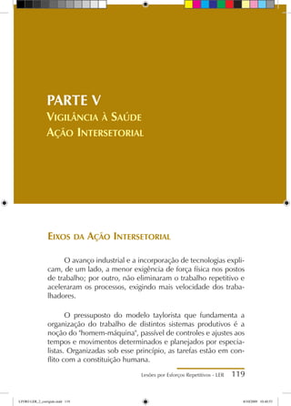 Lesões por Esforços Repetitivos - LER 119
Eixos da Ação Intersetorial
O avanço industrial e a incorporação de tecnologias expli-
cam, de um lado, a menor exigência de força física nos postos
de trabalho; por outro, não eliminaram o trabalho repetitivo e
aceleraram os processos, exigindo mais velocidade dos traba-
lhadores.
O pressuposto do modelo taylorista que fundamenta a
organização do trabalho de distintos sistemas produtivos é a
noção do homem-máquina, passível de controles e ajustes aos
tempos e movimentos determinados e planejados por especia-
listas. Organizadas sob esse princípio, as tarefas estão em con-
flito com a constituição humana.
PARTE V
Vigilância à Saúde
Ação Intersetorial
LIVRO LER_2_corrigido.indd 119 8/10/2009 10:40:53
 