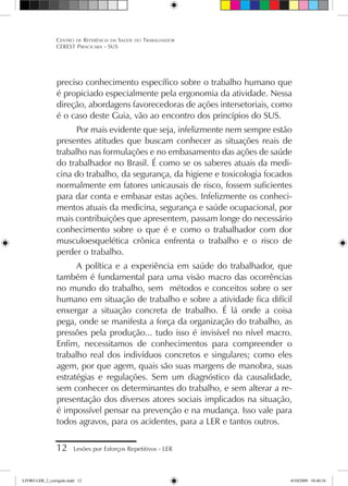 preciso conhecimento específico sobre o trabalho humano que
é propiciado especialmente pela ergonomia da atividade. Nessa
direção, abordagens favorecedoras de ações intersetoriais, como
é o caso deste Guia, vão ao encontro dos princípios do SUS.
Por mais evidente que seja, infelizmente nem sempre estão
presentes atitudes que buscam conhecer as situações reais de
trabalho nas formulações e no embasamento das ações de saúde
do trabalhador no Brasil. É como se os saberes atuais da medi-
cina do trabalho, da segurança, da higiene e toxicologia focados
normalmente em fatores unicausais de risco, fossem suficientes
para dar conta e embasar estas ações. Infelizmente os conheci-
mentos atuais da medicina, segurança e saúde ocupacional, por
mais contribuições que apresentem, passam longe do necessário
conhecimento sobre o que é e como o trabalhador com dor
musculoesquelética crônica enfrenta o trabalho e o risco de
perder o trabalho.
A política e a experiência em saúde do trabalhador, que
também é fundamental para uma visão macro das ocorrências
no mundo do trabalho, sem métodos e conceitos sobre o ser
humano em situação de trabalho e sobre a atividade fica difícil
enxergar a situação concreta de trabalho. É lá onde a coisa
pega, onde se manifesta a força da organização do trabalho, as
pressões pela produção... tudo isso é invisível no nível macro.
Enfim, necessitamos de conhecimentos para compreender o
trabalho real dos indivíduos concretos e singulares; como eles
agem, por que agem, quais são suas margens de manobra, suas
estratégias e regulações. Sem um diagnóstico da causalidade,
sem conhecer os determinantes do trabalho, e sem alterar a re-
presentação dos diversos atores sociais implicados na situação,
é impossível pensar na prevenção e na mudança. Isso vale para
todos agravos, para os acidentes, para a LER e tantos outros.
12 Lesões por Esforços Repetitivos - LER
Centro de Referência em Saúde do Trabalhador
CEREST Piracicaba - SUS
LIVRO LER_2_corrigido.indd 12 8/10/2009 10:40:34
 