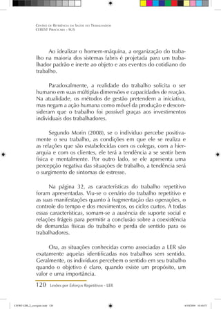 120 Lesões por Esforços Repetitivos - LER
Centro de Referência em Saúde do Trabalhador
CEREST Piracicaba - SUS
Ao idealizar o homem-máquina, a organização do traba-
lho na maioria dos sistemas fabris é projetada para um traba-
lhador padrão e inerte ao objeto e aos eventos do cotidiano do
trabalho.
Paradoxalmente, a realidade do trabalho solicita o ser
humano em suas múltiplas dimensões e capacidades de reação.
Na atualidade, os métodos de gestão pretendem a iniciativa,
mas negam a ação humana como móvel da produção e descon-
sideram que o trabalho foi possível graças aos investimentos
individuais dos trabalhadores.
Segundo Morin (2008), se o individuo percebe positiva-
mente o seu trabalho, as condições em que ele se realiza e
as relações que são estabelecidas com os colegas, com a hier-
arquia e com os clientes, ele terá a tendência a se sentir bem
fisica e mentalmente. Por outro lado, se ele apresenta uma
percepção negativa das situações de trabalho, a tendência será
o surgimento de sintomas de estresse.
Na página 32, as características do trabalho repetitivo
foram apresentadas. Viu-se o cenário do trabalho repetitivo e
as suas manifestações quanto à fragmentação das operações, o
controle do tempo e dos movimentos, os ciclos curtos. A todas
essas características, somam-se a ausência de suporte social e
relações frágeis para permitir a conclusão sobre a coexistência
de demandas físicas do trabalho e perda de sentido para os
trabalhadores.
Ora, as situações conhecidas como associadas a LER são
exatamente aquelas identificadas nos trabalhos sem sentido.
Geralmente, os indivíduos percebem o sentido em seu trabalho
quando o objetivo é claro, quando existe um propósito, um
valor e uma importância.
LIVRO LER_2_corrigido.indd 120 8/10/2009 10:40:53
 