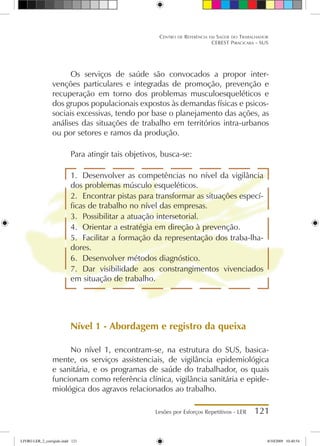 Lesões por Esforços Repetitivos - LER 121
Centro de Referência em Saúde do Trabalhador
CEREST Piracicaba - SUS
Os serviços de saúde são convocados a propor inter-
venções particulares e integradas de promoção, prevenção e
recuperação em torno dos problemas musculoesqueléticos e
dos grupos populacionais expostos às demandas físicas e psicos-
sociais excessivas, tendo por base o planejamento das ações, as
análises das situações de trabalho em territórios intra-urbanos
ou por setores e ramos da produção.
Para atingir tais objetivos, busca-se:
1.	 Desenvolver as competências no nível da vigilância
dos problemas músculo esqueléticos.
2.	 Encontrar pistas para transformar as situações especí-
ficas de trabalho no nível das empresas.
3.	 Possibilitar a atuação intersetorial.
4.	 Orientar a estratégia em direção à prevenção.
5.	 Facilitar a formação da representação dos traba-lha-
dores.
6.	 Desenvolver métodos diagnóstico.
7.	 Dar visibilidade aos constrangimentos vivenciados
em situação de trabalho.
Nível 1 - Abordagem e registro da queixa
No nível 1, encontram-se, na estrutura do SUS, basica-
mente, os serviços assistenciais, de vigilância epidemiológica
e sanitária, e os programas de saúde do trabalhador, os quais
funcionam como referência clínica, vigilância sanitária e epide-
miológica dos agravos relacionados ao trabalho.
LIVRO LER_2_corrigido.indd 121 8/10/2009 10:40:54
 