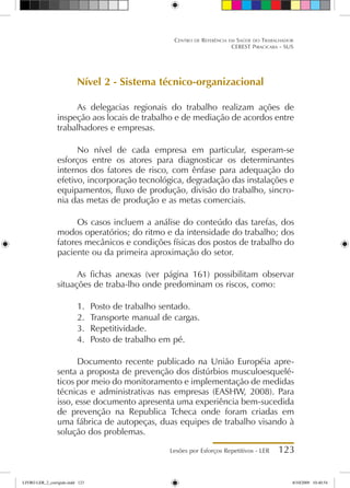 Lesões por Esforços Repetitivos - LER 123
Centro de Referência em Saúde do Trabalhador
CEREST Piracicaba - SUS
Nível 2 - Sistema técnico-organizacional
As delegacias regionais do trabalho realizam ações de
inspeção aos locais de trabalho e de mediação de acordos entre
trabalhadores e empresas.
No nível de cada empresa em particular, esperam-se
esforços entre os atores para diagnosticar os determinantes
internos dos fatores de risco, com ênfase para adequação do
efetivo, incorporação tecnológica, degradação das instalações e
equipamentos, fluxo de produção, divisão do trabalho, sincro-
nia das metas de produção e as metas comerciais.
Os casos incluem a análise do conteúdo das tarefas, dos
modos operatórios; do ritmo e da intensidade do trabalho; dos
fatores mecânicos e condições físicas dos postos de trabalho do
paciente ou da primeira aproximação do setor.
As fichas anexas (ver página 161) possibilitam observar
situações de traba-lho onde predominam os riscos, como:
1.	 Posto de trabalho sentado.
2.	 Transporte manual de cargas.
3.	 Repetitividade.
4.	 Posto de trabalho em pé.
Documento recente publicado na União Européia apre-
senta a proposta de prevenção dos distúrbios musculoesquelé-
ticos por meio do monitoramento e implementação de medidas
técnicas e administrativas nas empresas (EASHW, 2008). Para
isso, esse documento apresenta uma experiência bem-sucedida
de prevenção na Republica Tcheca onde foram criadas em
uma fábrica de autopeças, duas equipes de trabalho visando à
solução dos problemas.
LIVRO LER_2_corrigido.indd 123 8/10/2009 10:40:54
 