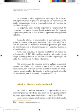 124 Lesões por Esforços Repetitivos - LER
Centro de Referência em Saúde do Trabalhador
CEREST Piracicaba - SUS
A primeira equipe ergonômica estratégica foi formada
por representantes da gestão e pelo grupo de especialistas em
saúde ocupacional, com a responsabilidade de tomada de
decisões estratégicas.
A segunda, denominada ergonômica operacional foi
composta por representantes dos departamentos da empresa,
objetivando pesquisar e avaliar o risco ergonômico no posto de
trabalho.
Segundo afirma o documento, a comunicação entre
ambas é fundamental para examinar potenciais soluções, a
fim de prevenir os distúrbios musculoesqueléticos por meio
do monitoramento e implementação de medidas técnicas e
administrativas.
Com essa estrutura, a equipe estabelece um leque de
ações no nível 2 (FIG 11): medidas técnicas, orientadas para o
design dos equipamentos no local de trabalho, organização do
traba-lho, formação e medidas educativas.
Os profissionais da empresa podem realizar os procedi-
mentos dos níveis 1 e 2 (micro e meso). Ainda, no caso de
necessidade, um consultor externo poderá colaborar no nível 3
(macro) para a análise da situação e a elaboração de medidas
de transformação das situações complexas (FIG 11).
Nível 3 - Sistema socioambiental
No nível 3, pode-se convocar o conjunto dos atores a
estimular projetos industriais para as micro e pequenas empre-
sas, com a participação de instituições como SESI e SENAI.
Ações intersetoriais, privilegiando o Ministério do Trabalho
LIVRO LER_2_corrigido.indd 124 8/10/2009 10:40:54
 