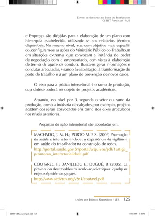 Lesões por Esforços Repetitivos - LER 125
Centro de Referência em Saúde do Trabalhador
CEREST Piracicaba - SUS
e Emprego, são dirigidas para a elaboração de um plano com
hierarquia estabelecida, utilizando-se dos relatórios técnicos
disponíveis. No mesmo nível, mas com objetivo mais específi-
co, configuram-se as ações do Ministério Público do Trabalho,m
em situações extremas que convocam a instância de poder
de negociação com o empresariado, com vistas à elaboração
de termo de ajuste de conduta. Busca-se gerar informações e
condutas articuladas, visando à reabilitação, à transformação do
posto de trabalho e à um plano de prevenção de novos casos.
O eixo para a prática intersetorial é o ramo de produção,
cuja síntese poderá ser objeto de projetos acadêmicos.
Atuando, no nível por 3, segundo o setor ou ramo da
produção, como a indústria de calçados, por exemplo, projetos
acadêmicos serão convocados em torno dos eixos articulados
nos níveis anteriores.
Propostas de ação intersetorial são abordadas em:
MACHADO, J. M. H.; PORTO M. F. S. (2003) Promoção
da saúde e intersetorialidade: a experiência da vigilância
em saúde do trabalhador na construção de redes.
http://portal.saude.gov.br/portal/arquivos/pdf/1artigo_
promocao_intersetorialidade.pdf
COUTAREL, F.; DANIELLOU F.; DUGUÉ, B. (2005). La
prévention des troubles musculo-squelettiques: quelques
enjeux épistémologiques.
http://www.activites.org/v2n1/coutarel.pdf
LIVRO LER_2_corrigido.indd 125 8/10/2009 10:40:54
 