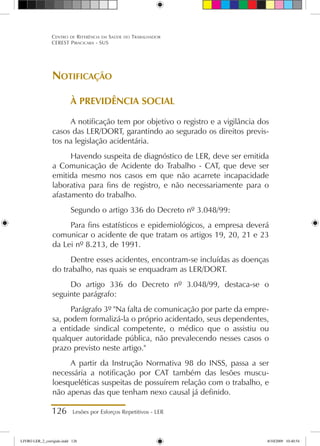 126 Lesões por Esforços Repetitivos - LER
Centro de Referência em Saúde do Trabalhador
CEREST Piracicaba - SUS
Notificação
À PREVIDÊNCIA SOCIAL
A notificação tem por objetivo o registro e a vigilância dos
casos das LER/DORT, garantindo ao segurado os direitos previs-
tos na legislação acidentária.
Havendo suspeita de diagnóstico de LER, deve ser emitida
a Comunicação de Acidente do Trabalho - CAT, que deve ser
emitida mesmo nos casos em que não acarrete incapacidade
laborativa para fins de registro, e não necessariamente para o
afastamento do trabalho.
Segundo o artigo 336 do Decreto nº 3.048/99:
Para fins estatísticos e epidemiológicos, a empresa deverá
comunicar o acidente de que tratam os artigos 19, 20, 21 e 23
da Lei nº 8.213, de 1991.
Dentre esses acidentes, encontram-se incluídas as doenças
do trabalho, nas quais se enquadram as LER/DORT.
Do artigo 336 do Decreto nº 3.048/99, destaca-se o
seguinte parágrafo:
Parágrafo 3º Na falta de comunicação por parte da empre-
sa, podem formalizá-la o próprio acidentado, seus dependentes,
a entidade sindical competente, o médico que o assistiu ou
qualquer autoridade pública, não prevalecendo nesses casos o
prazo previsto neste artigo.
A partir da Instrução Normativa 98 do INSS, passa a ser
necessária a notificação por CAT também das lesões muscu-
loesqueléticas suspeitas de possuírem relação com o trabalho, e
não apenas das que tenham nexo causal já definido.
LIVRO LER_2_corrigido.indd 126 8/10/2009 10:40:54
 