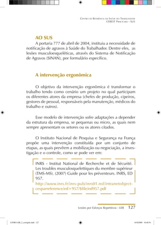 Lesões por Esforços Repetitivos - LER 127
Centro de Referência em Saúde do Trabalhador
CEREST Piracicaba - SUS
AO SUS
A portaria 777 de abril de 2004, instituiu a necessidade de
notificação de agravos à Saúde do Trabalhador. Dentre eles, as
lesões musculoesqueléticas, através do Sistema de Notificação
de Agravos (SINAN), por formulário específico.
A intervenção ergonômica
O objetivo da intervenção ergonômica é transformar o
trabalho tendo como cenário um projeto no qual participam
os diferentes atores da empresa (chefes de produção, cipeiros,
gestores de pessoal, responsáveis pela manutenção, médicos do
trabalho e outros).
Esse modelo de intervenção sofre adaptações a depender
da estrutura da empresa, se pequenas ou micro, as quais nem
sempre apresentam os setores ou os atores citados.
O Instituto Nacional de Pesquisa e Segurança na França
propõe uma intervenção constituída por um conjunto de
etapas, as quais prevêem a mobilização ou negociação, a inves-
tigação e o controle, como se pode ver em:
INRS - Institut National de Recherche et de Sécurité.
Les troubles musculosquelettiques du membre supérieur
(TMS-MS). (2007) Guide pour les préventeurs. INRS, ED
957.
http://www.inrs.fr/inrs-pub/inrs01.nsf/intranetobject-
cesparreference/ed+957/$file/ed957.pdf
LIVRO LER_2_corrigido.indd 127 8/10/2009 10:40:54
 