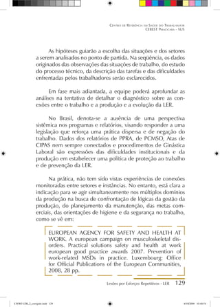 Lesões por Esforços Repetitivos - LER 129
Centro de Referência em Saúde do Trabalhador
CEREST Piracicaba - SUS
As hipóteses guiarão a escolha das situações e dos setores
a serem analisados no ponto de partida. Na seqüência, os dados
originados das observações das situações de trabalho, do estudo
do processo técnico, da descrição das tarefas e das dificuldades
enfrentadas pelos trabalhadores serão esclarecidos.
Em fase mais adiantada, a equipe poderá aprofundar as
análises na tentativa de detalhar o diagnóstico sobre as con-
exões entre o trabalho e a produção e a evolução da LER.
No Brasil, denota-se a ausência de uma perspectiva
sistêmica nos programas e relatórios, visando responder a uma
legislação que reforça uma prática dispersa e de negação do
trabalho. Dados dos relatórios de PPRA, de PCMSO, Atas de
CIPAS nem sempre conectados e procedimentos de Ginástica
Laboral são expressões das dificuldades institucionais e da
produção em estabelecer uma política de proteção ao trabalho
e de prevenção da LER.
Na prática, não tem sido vistas experiências de conexões
monitoradas entre setores e instâncias. No entanto, está clara a
indicação para se agir simultaneamente nos múltiplos domínios
da produção na busca de confrontação de lógicas da gestão da
produção, do planejamento da manutenção, das metas com-
erciais, das orientações de higiene e da segurança no trabalho,
como se vê em:
EUROPEAN AGENCY FOR SAFETY AND HEALTH AT
WORK. A european campaign on musculoskeletal dis-
orders. Practical solutions safety and health at work
european good practice awards 2007. Prevention of
work-related MSDs in practice. Luxembourg: Office
for Official Publications of the European Communities,
2008, 28 pp.
LIVRO LER_2_corrigido.indd 129 8/10/2009 10:40:54
 