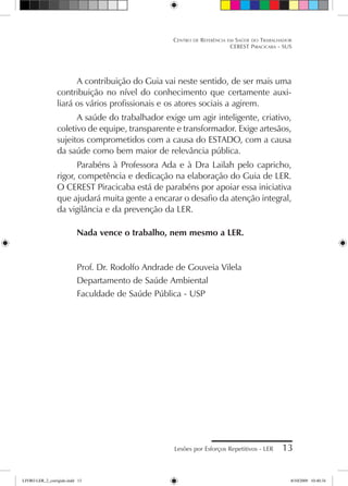 Lesões por Esforços Repetitivos - LER 13
Centro de Referência em Saúde do Trabalhador
CEREST Piracicaba - SUS
A contribuição do Guia vai neste sentido, de ser mais uma
contribuição no nível do conhecimento que certamente auxi-
liará os vários profissionais e os atores sociais a agirem.
A saúde do trabalhador exige um agir inteligente, criativo,
coletivo de equipe, transparente e transformador. Exige artesãos,
sujeitos comprometidos com a causa do ESTADO, com a causa
da saúde como bem maior de relevância pública.
Parabéns à Professora Ada e à Dra Lailah pelo capricho,
rigor, competência e dedicação na elaboração do Guia de LER.
O CEREST Piracicaba está de parabéns por apoiar essa iniciativa
que ajudará muita gente a encarar o desafio da atenção integral,
da vigilância e da prevenção da LER.
Nada vence o trabalho, nem mesmo a LER.
Prof. Dr. Rodolfo Andrade de Gouveia Vilela
Departamento de Saúde Ambiental
Faculdade de Saúde Pública - USP
LIVRO LER_2_corrigido.indd 13 8/10/2009 10:40:34
 