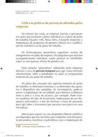 130 Lesões por Esforços Repetitivos - LER
Centro de Referência em Saúde do Trabalhador
CEREST Piracicaba - SUS
Crítica às práticas de prevenção adotadas pelas
empresas
Na maioria dos casos, as empresas buscam a prevenção
em ações que focalizam o plano individual ou o plano do posto
de trabalho (Quadro 140). Nessa linha, é bastante freqüente a
implantação de programas de ginástica laboral ou a modifica-
ção do mobiliário ou do plano de trabalho.
Os fisioterapeutas preventivos organizam sessões de
alongamentos no pátio da empresa. Há programas que incluem
acompanhamento individual, sendo possível ao trabalhador
expor as suas queixas, efeitos da ginástica etc.
Essas soluções “preventivas” elaboradas pelas empresas
desviam o foco da pressão temporal para agir, como afirmado
anteriormente, sobre o trabalhador ou sobre os componentes
materiais do seu posto de trabalho.
No plano das correções dos aspectos materiais do posto
de trabalho, as dimensões humanas e as dimensões dos apara-
tos e dispositivos são estudadas. Se incompatíveis, pode-se
prever a implantação de um tablado, para diminuir a distância
entre o piso e a zona de alcance, por exemplo. Pode ocor-
rer mudança do tipo de ferramenta, implantação de um dis-
positivo pneumático, a fim de diminuir a força de preensão
para agir sobre a ferramenta que parafusa uma placa ou uma
micropeça.
Educar para o gesto, no caso da ginástica laboral, modificar
um dispositivo que era mecânico para implantar uma ferramen-
ta pneumática, incentivar à polivalência com a implantação de
LIVRO LER_2_corrigido.indd 130 8/10/2009 10:40:54
 