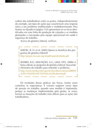 Lesões por Esforços Repetitivos - LER 131
Centro de Referência em Saúde do Trabalhador
CEREST Piracicaba - SUS
rodízio dos trabalhadores entre os postos, independentemente
do exemplo, são tipos de ações que caracterizam uma resposta
única a um problema multifacetado e multideterminado. Para
ilustrar, no Quadro 6 (página 132) apresentam-se os riscos iden-
tificados em uma linha de produção de calçados e as medidas
planejadas e executadas pela equipe operacional em saúde e
segurança do trabalho.
Acerca da ginástica laboral, verificar:
MACIEL, R. H. et al. (2005) Quem se beneficia dos pro-
gramas de ginástica laboral?
http://pepsic.bvs-psi.org.br/pdf/cpst/v8/v8a06.pdf
SOARES, R.G; ASSUNÇÃO. A.A.; LIMA, F.P
.A. (2006) A
baixa adesão ao programa de ginástica laboral: buscando
elementos do trabalho para entender o problema.
http://www.fundacentro.gov.br/rbso/BancoAnexos/RBSO
%20114%20Gin%C3%A1stica%20Laboral.pdf
Os resultados dessas práticas são fracos, muitas vezes
contrários às expectativas. É comum surgirem novos tipos
de pressão no trabalho, quando uma medida é implantada,
porque as mudanças implementadas pela gestão, às vezes,
tornam as situações de trabalho mais difíceis para as ações dos
trabalhadores.
LIVRO LER_2_corrigido.indd 131 8/10/2009 10:40:54
 