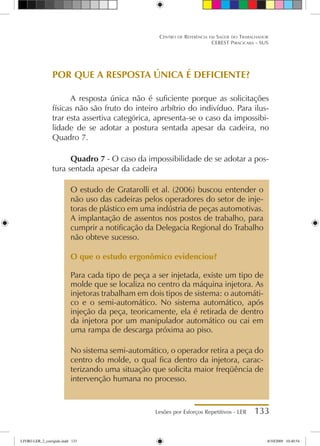 Lesões por Esforços Repetitivos - LER 133
Centro de Referência em Saúde do Trabalhador
CEREST Piracicaba - SUS
POR QUE A RESPOSTA ÚNICA É DEFICIENTE?
A resposta única não é suficiente porque as solicitações
físicas não são fruto do inteiro arbítrio do indivíduo. Para ilus-
trar esta assertiva categórica, apresenta-se o caso da impossibi-
lidade de se adotar a postura sentada apesar da cadeira, no
Quadro 7.
Quadro 7 - O caso da impossibilidade de se adotar a pos-
tura sentada apesar da cadeira
O estudo de Gratarolli et al. (2006) buscou entender o
não uso das cadeiras pelos operadores do setor de inje-
toras de plástico em uma indústria de peças automotivas.
A implantação de assentos nos postos de trabalho, para
cumprir a notificação da Delegacia Regional do Trabalho
não obteve sucesso.
O que o estudo ergonômico evidenciou?
Para cada tipo de peça a ser injetada, existe um tipo de
molde que se localiza no centro da máquina injetora. As
injetoras trabalham em dois tipos de sistema: o automáti-
co e o semi-automático. No sistema automático, após
injeção da peça, teoricamente, ela é retirada de dentro
da injetora por um manipulador automático ou cai em
uma rampa de descarga próxima ao piso.
No sistema semi-automático, o operador retira a peça do
centro do molde, o qual fica dentro da injetora, carac-
terizando uma situação que solicita maior freqüência de
intervenção humana no processo.
LIVRO LER_2_corrigido.indd 133 8/10/2009 10:40:54
 