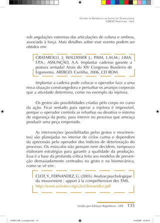 Lesões por Esforços Repetitivos - LER 135
Centro de Referência em Saúde do Trabalhador
CEREST Piracicaba - SUS
sob angulações extremas das articulações de coluna e ombros,
associada à força. Mais detalhes sobre esse evento podem ser
obtidos em:
GRATAROLLI, J; WALDISSER J.; PAIM, L.M.M.; LIMA.
F.P
.A.; ASSUNÇÃO, A.A. Implantar cadeiras garante a
postura sentada? Anais do XIV Congresso Brasileiro de
Ergonomia. ABERGO. Curitiba, 2006, CD ROM.
Implantar a cadeira pode colocar o operador face a uma
nova situação constrangedora e perturbar os arranjos corporais
que a atividade determina, como no exemplo da injetora.
Os gestos são possibilidades criadas pelo corpo no curso
da ação. Ficar sentado para operar a injetora é impossível,
porque o operador controla as rebarbas ou desativa o sistema
de segurança da porta, para intervir no processo que ameaça
produzir uma peça empenada.
As intervenções [possibilitadas pelos gestos e movimen-
tos] são planejadas no interior de ciclos curtos e dependem
da apreensão pelo operador dos indícios de deterioração do
processo. Os músculos não pensam nem decidem, tampouco
elaboram estratégias para garantir a qualidade da produção.
Essa é a base da profunda crítica feita aos modelos de preven-
ção demasiadamente centrados no gesto e na biomecânica,
como se vê em:.
CLOT, Y., FERNANDEZ, G. (2005). Analyse psychologique
du mouvement : apport à la compréhension des TMS.
http://www.activites.org/v2n2/fernandez.pdf
LIVRO LER_2_corrigido.indd 135 8/10/2009 10:40:54
 