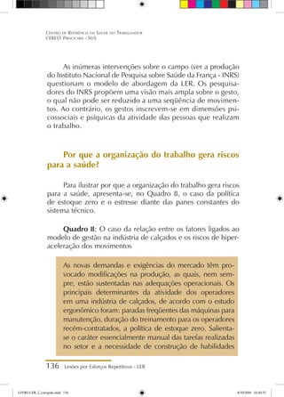 136 Lesões por Esforços Repetitivos - LER
Centro de Referência em Saúde do Trabalhador
CEREST Piracicaba - SUS
As inúmeras intervenções sobre o campo (ver a produção
do Instituto Nacional de Pesquisa sobre Saúde da França - INRS)
questionam o modelo de abordagem da LER. Os pesquisa-
dores do INRS propõem uma visão mais ampla sobre o gesto,
o qual não pode ser reduzido a uma seqüência de movimen-
tos. Ao contrário, os gestos inscrevem-se em dimensões psi-
cossociais e psíquicas da atividade das pessoas que realizam
o trabalho.
Por que a organização do trabalho gera riscos
para a saúde?
Para ilustrar por que a organização do trabalho gera riscos
para a saúde, apresenta-se, no Quadro 8, o caso da política
de estoque zero e o estresse diante das panes constantes do
sistema técnico.
Quadro 8: O caso da relação entre os fatores ligados ao
modelo de gestão na indústria de calçados e os riscos de hiper-
aceleração dos movimentos
As novas demandas e exigências do mercado têm pro-
vocado modificações na produção, as quais, nem sem-
pre, estão sustentadas nas adequações operacionais. Os
principais determinantes da atividade dos operadores
em uma indústria de calçados, de acordo com o estudo
ergonômico foram: paradas freqüentes das máquinas para
manutenção, duração do treinamento para os operadores
recém-contratados, a política de estoque zero. Salienta-
se o caráter essencialmente manual das tarefas realizadas
no setor e a necessidade de construção de habilidades
LIVRO LER_2_corrigido.indd 136 8/10/2009 10:40:55
 