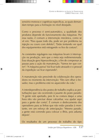 Lesões por Esforços Repetitivos - LER 137
Centro de Referência em Saúde do Trabalhador
CEREST Piracicaba - SUS
sensório-motoras e cognitivas específicas, as quais deman-
dam tempo para a formação no nível desejado.
Como o processo é semi-automático, a qualidade dos
produtos depende do funcionamento das máquinas. Por
essa razão, é comum a intervenção mecânica, como se
vê em: Para quase todo dia, pode ser por problema na
injeção ou couro com defeito; Estão tentando ver qual
dos equipamentos está estragando os fios da costura.
As constantes regulagens nas máquinas levam à interrup-
ção na produção, sem que a meta seja redimensionada.
Essa situação gera hiperaceleração, a fim de compensar as
pausas para a ação da manutenção. Vamos ter que cor-
rer; A máquina parou! Vai ficar tudo atrasado e o pessoal
da expedição vai ficar esperando.
A manutenção não prescinde da colaboração dos opera-
dores no momento da intervenção: Eles iam olhar o fre-
sador, mas o problema está no aquecedor da cola..
A interdependência dos postos de trabalho explica as per-
turbações que vão ocorrendo à jusante do posto parado:
A gente está apertado, pois lá na costura daqui a uma
hora eles vão precisar desse calcanhar, vou ajudar aqui
para a gente dar conta. É comum o deslocamento dos
operadores para as linhas que não estão paradas à mon-
tante, em um esforço de antecipação: Mesmo parado,
a gente está correndo para colocar o ilhós, pois adianta
depois.
Os resultados de um processo de trabalho do tipo
LIVRO LER_2_corrigido.indd 137 8/10/2009 10:40:55
 