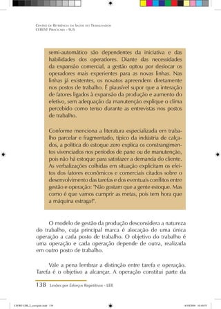 138 Lesões por Esforços Repetitivos - LER
Centro de Referência em Saúde do Trabalhador
CEREST Piracicaba - SUS
semi-automático são dependentes da iniciativa e das
habilidades dos operadores. Diante das necessidades
da expansão comercial, a gestão optou por deslocar os
operadores mais experientes para as novas linhas. Nas
linhas já existentes, os novatos apreendem diretamente
nos postos de trabalho. É plausível supor que a interação
de fatores ligados à expansão da produção e aumento do
efetivo, sem adequação da manutenção explique o clima
percebido como tenso durante as entrevistas nos postos
de trabalho.
Conforme menciona a literatura especializada em traba-
lho parcelar e fragmentado, típico da indústria de calça-
dos, a política do estoque zero explica os constrangimen-
tos vivenciados nos períodos de pane ou de manutenção,
pois não há estoque para satisfazer a demanda do cliente.
As verbalizações colhidas em situação explicitam os efei-
tos dos fatores econômicos e comerciais citados sobre o
desenvolvimento das tarefas e dos eventuais conflitos entre
gestão e operação: Não gostam que a gente estoque. Mas
como é que vamos cumprir as metas, pois tem hora que
a máquina estraga?.
O modelo de gestão da produção desconsidera a natureza
do trabalho, cuja principal marca é alocação de uma única
operação a cada posto de trabalho. O objetivo do trabalho é
uma operação e cada operação depende de outra, realizada
em outro posto de trabalho.
Vale a pena lembrar a distinção entre tarefa e operação.
Tarefa é o objetivo a alcançar. A operação constitui parte da
LIVRO LER_2_corrigido.indd 138 8/10/2009 10:40:55
 