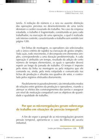 Lesões por Esforços Repetitivos - LER 139
Centro de Referência em Saúde do Trabalhador
CEREST Piracicaba - SUS
tarefa. A redução do número e a rara ou ausente distinção
das operações previstas no desenvolvimento de uma tarefa
denotam o caráter esvaziado do trabalho. No caso da empresa
estudada, o trabalho é fragmentado, constituindo-se para cada
trabalhador, na execução de uma operação, a qual é realizada
sob intenso controle, caracterizando o trabalho sem sentido (ver
página 120).
Em linhas de montagem, os operadores são selecionados
sob o único critério de rapidez na execução de gestos simples.
Toda ação, todo movimento, é decomposto em elementos sim-
ples, correspondendo a uma duração predeterminada. A cada
operação é atribuído um tempo, resultado da adição de certo
número de tempos elementares, os quais o operador deverá
repetir ao longo da jornada de trabalho. O tempo é imposto
pelo ritmo da linha na montagem ou pela máquina que ele
comanda ou, ainda, pela meta estipulada e comunicada nas
fichas de produção e afixadas nos quadros do setor, e contro-
lada pelos registros efetivados diariamente.
Paralelamente (e paradoxalmente), são introduzidos modos
de relações entre gestores da produção e operadores, visando a
atenuar os efeitos dos constrangimentos das tarefas e assegurar
um nível de motivação compatível com os objetivos de quanti-
dade e qualidade de trabalho.
Por que as microrregulações geram sobrecarga
de trabalho em situações de pressão temporal?
A fim de expor o porquê de as microrregulações gerarem
pressão temporal, apresenta-se o caso da fábrica de sacaria
industrial.
LIVRO LER_2_corrigido.indd 139 8/10/2009 10:40:55
 