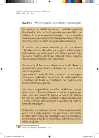 140 Lesões por Esforços Repetitivos - LER
Centro de Referência em Saúde do Trabalhador
CEREST Piracicaba - SUS
Quadro 9 - Microrregulações no contexto temporal rígido
Fernandes et al. (2007) estudaram o trabalho repetitivo
(duração dos ciclos de 5 a 9 segundos) em uma fábrica de
acabamento de sacaria plástica industrial. Foram observadas
microrregulações com conseqüências para a manutenção da
cadência e sobre o estado psicológico das operadoras.
Ocorreram perturbações aleatórias (p. ex. embalagens
colabadas a serem liberadas) que exigiram sub-operações
suplementares ou perturbações sistemáticas, gerando sub-
operações regulares (defeito no botão da prensa, exigindo
mais de uma compressão com mais força).
Na tarefa de dobrar a embalagem com fundo chato, as
variabilidades aumentaram a duração do ciclo de nove
para 15 segundos.
Imperfeições no corte do filme e aumento da sua largura
causavam irregularidades no processo de solda, reduzindo
a resistência do fundo da embalagem, que poderia abrir,
quando submetida à pressão.
Para evitar a irregularidade, a auxiliar que dobrava, durante
alguns ciclos, colocava a mão sob a bancada e puxava por
baixo, com um movimento rápido, o excesso de plástico
em uma das extremidades, adotando postura anômala com
o tronco e braços, para assegurar a qualidade da solda no
fundo da embalagem.
Ainda assim, a auxiliar que puxava verificava algumas emba-
lagens com a solda irregular e isso provocava a interrupção
do ciclo, para retirada da embalagem, que era mostrada a
quem dobrava antes de ser desprezada, notificando a neces-
sidade de ajuste.
LIVRO LER_2_corrigido.indd 140 8/10/2009 10:40:55
 