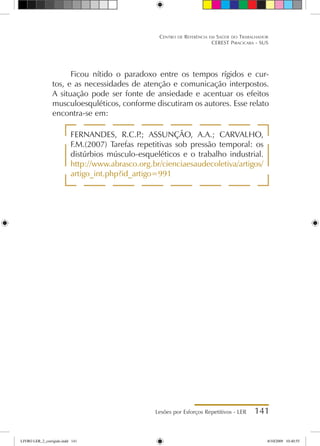 Lesões por Esforços Repetitivos - LER 141
Centro de Referência em Saúde do Trabalhador
CEREST Piracicaba - SUS
Ficou nítido o paradoxo entre os tempos rígidos e cur-
tos, e as necessidades de atenção e comunicação interpostos.
A situação pode ser fonte de ansiedade e acentuar os efeitos
musculoesquléticos, conforme discutiram os autores. Esse relato
encontra-se em:
FERNANDES, R.C.P
.; ASSUNÇÃO, A.A.; CARVALHO,
F.M.(2007) Tarefas repetitivas sob pressão temporal: os
distúrbios músculo-esqueléticos e o trabalho industrial.
http://www.abrasco.org.br/cienciaesaudecoletiva/artigos/
artigo_int.php?id_artigo=991
LIVRO LER_2_corrigido.indd 141 8/10/2009 10:40:55
 