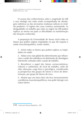 144 Lesões por Esforços Repetitivos - LER
Centro de Referência em Saúde do Trabalhador
CEREST Piracicaba - SUS
O avanço dos conhecimentos sobre a magnitude da LER
e suas etiologia não estão sendo acompanhadas de aborda-
gens sistêmicas ou das necessárias mudanças radicais no mod-
elo produtivo. O registro dos casos continua aumentando. As
desigualdades no trabalho que estão na origem da LER podem
explicar ao menos em parte as dificuldades na transformação
das situações conhecidas.
A proposição da Universidade de Surrey inclui todos os
fatores que podem originar iniqüidades no que diz respeito à
saúde musculoesquelética, sendo citados:
1.	 Incluir todos os fatores que podem explicar as iniqüi-
dades em saúde.
2.	 Adotar uma visão global dos determinantes que influen-
ciam a saúde dos indivíduos em detrimento de abordagens
fortemente centradas sobre o posto de trabalho.
3.	 Reconhecer o papel dos fatores socioeconômicos,
culturais e ambientais; do local de trabalho, estilo de
vida, educação, carga física e psicológica, considerando
as perspectivas dos grupos de fatores e níveis de deter-
minação, por grupo de fatores de risco.
4.	 Mostrar que um único fator não leva necessariamente
a problemas musculoesqueléticos, mas pode interagir com
outras fatores.
LIVRO LER_2_corrigido.indd 144 8/10/2009 10:40:55
 