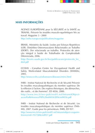 Lesões por Esforços Repetitivos - LER 145
Centro de Referência em Saúde do Trabalhador
CEREST Piracicaba - SUS
MAIS INFORMAÇÕES
Agence Européenne pour la Sécurité et la Santé au
Travail. Prévenir les troubles musculo-squelettiques liés au
travail. Magazine 3 - 2000
http://osha.europa.eu/publications/magazine
BRASIL. Ministério da Saúde. Lesões por Esforços Repetitivos
(LER). Distúrbios Osteomusculares Relacionados ao Trabalho
(DORT). Dor relacionada ao trabalho. Protocolos de aten-
ção integral à Saúde do Trabalhador de Complexidade
Diferenciada, 2006.
http://bvsms.saude.gov.br/bvs/publicacoes/protocolo_ler_
dort.pdf
CCOHS - Canadian Centre for Occupational Health and
Safety. Work-related Musculoskeletal Disorders (WMSDs),
2005.
http://www.ccohs.ca/oshanswers/diseases/rmirsi.html
INRS - Institut National de Recherche et de Sécurité Prévenir
les troubles musculosquelettiques du membre supérieur. De
la réflexion à l'action. Des repères théoriques, des démarches,
des outils... et des hommes. ED 4056, 2000.
http://www.inrs.fr/inrs-pub/inrs01.nsf/IntranetObject-
accesParReference/Pdf%20ed4056/$File/ed4056.pdf
INRS - Institut National de Recherche et de Sécurité. Les
troubles musculosquelettiques du membre supérieur (TMS-
MS), 2007. Guide pour les préventeurs. INRS, ED 957.
http://www.inrs.fr/inrs-pub/inrs01.nsf/intranetobject-cesparre-
ference/ed+957/$file/ed957.pdf
LIVRO LER_2_corrigido.indd 145 8/10/2009 10:40:55
 
