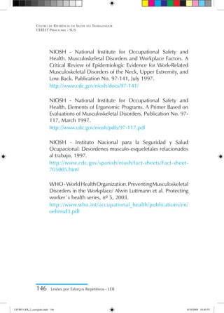 146 Lesões por Esforços Repetitivos - LER
Centro de Referência em Saúde do Trabalhador
CEREST Piracicaba - SUS
NIOSH - National Institute for Occupational Safety and
Health. Musculoskeletal Disorders and Workplace Factors. A
Critical Review of Epidemiologic Evidence for Work-Related
Musculoskeletal Disorders of the Neck, Upper Extremity, and
Low Back. Publication No. 97-141, July 1997.
http://www.cdc.gov/niosh/docs/97-141/
NIOSH - National Institute for Occupational Safety and
Health. Elements of Ergonomic Programs. A Primer Based on
Evaluations of Musculoskeletal Disorders. Publication No. 97-
117, March 1997.
http://www.cdc.gov/niosh/pdfs/97-117.pdf
NIOSH - Instituto Nacional para la Seguridad y Salud
Ocupacional. Desordenes musculo-esqueletales relacionados
al trabajo, 1997.
http://www.cdc.gov/spanish/niosh/fact-sheets/Fact-sheet-
705005.html
WHO-WorldHealthOrganization.PreventingMusculoskeletal
Disorders in the Workplace/ Alwin Luttmann et al. Protecting
worker´s health series, nº 5, 2003.
http://www.who.int/occupational_health/publications/en/
oehmsd3.pdf
LIVRO LER_2_corrigido.indd 146 8/10/2009 10:40:55
 