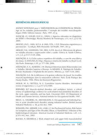 Lesões por Esforços Repetitivos - LER 147
Centro de Referência em Saúde do Trabalhador
CEREST Piracicaba - SUS
REFERÊNCIAS BIBLIOGRÁFICAS
Agence Nationale pour l´Amélioration des Conditions de Travail.
Agir sur les maladies professionnelles: l´exemple des troubles musculosquele-
ttiques (TMS). Editions Liaisons : Paris, 1997, 61 p.
ALENCAR, J.F.; COURY, H.J.C.G.; OISHI, J. Aspectos relevantes no diagnóstico
de DORT e fibromialgia. Revista Brasileira de Fisioterapia; v.13, no.1, p.52-58,
2009.
ARAÚJO, J.N.G., LIMA, M.E.A.  LIMA, F.P
.A., L.E.R. Dimensões ergonômicas e
psicossociais - 1a edição, Belo Horizonte: Ed Health, 1997, 361 p.
ARAUJO, T.M.; GODINHO, T.M.; REIS, E.J.F.B. dos et al. Diferenciais de gênero
no trabalho docente e repercussões sobre a saúde. Ciência . Saúde Coletiva;
v.11, n.4, p.1117-1129, 2006.
ASSUNÇÃO, A. A. Ciclos curtos e repetitivos de trabalho: o caso de uma fábrica
de metais. In ANTUNES, R. (Org.). Riqueza e miséria do trabalho no Brasil.1a ed.
São Paulo: Boitempo; v. 01, p. 177-188, 2006.
ASSUNÇÃO, A. A.; ALMEIDA, I. M. Doenças Osteomusculares Relacionadas com
o Trabalho: Membro Superior e Pescoço. In MENDES, R. Patologia do Trabalho.
Revisão Atualizada e Ampliada Rio de Janeiro: Atheneu, p. 1501-1539, 2002.
ASSUNÇÃO, A.A. De la déficience à la gestion collective du travail: les troubles
musculo-squelettiques dans la restauration collective. Paris: École Pratique des
Hautes Études, 1998. (Thèse de Doctorat d'Ergonomie).
AYOUB, M. A.; WITTELS, N. E. Cumulative trauma disorders. International
review of ergonomics; v. 2, p.217-272,1989.
BERNARD, B.P
. Musculo-skeletal disorders and workplace factors: a critical
review of epidemiologic evidence for work-related musculoskeletal disorders of
the neck, upper extremity, and low back. Cincinnati (OH): US Department of
Health and Human Services, National Institute for Occupational Health; 1997.
BJELLE, A.; HAGBERG, M.; MICHAELSON, G. Occupational and individual fac-
tors in acute shoulder-neck disorders among industrial worker. Bristish Journal
Industrial Medicine; v. 38, p.356-363, 1981.
BONGERS, P
.M.; KREMER, A.M.; LAAK, J.T. Are Psychosocial Factors, Risk Factors
for Symptoms and Signs of the Shoulder, Elbow, or Hand/Wrist?: A Review of the
Epidemiological Literature. American Journal of Industrial Medicine, v.41, n.5,
p.315-342, mai., 2002.
BUCKLE, P
.; DEVEREUX, J. Work related neck and upper limb musculoskeletal
LIVRO LER_2_corrigido.indd 147 8/10/2009 10:40:55
 