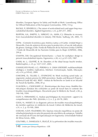 148 Lesões por Esforços Repetitivos - LER
Centro de Referência em Saúde do Trabalhador
CEREST Piracicaba - SUS
disorders. European Agency for Safety and Health at Work. Luxembourg: Office
for Official Publications of the European Communities, 1999, 114 p.
BUCKLE, P
.; DEVEREUX, J. The nature of work-related neck and upper limp mus-
culoskeletal disorders. Applied Ergonomics; v.33, p.207-217, 2002.
BURTON, A.K.; BARTYS, S.; WRIGHT, I.A.; MAIN, C.J. Obstacles to recovery
from musculoskeletal disorders in industry. HSE Books: Sudburg, UK, 2005, 73
p.
CEPAL - Comisión Económica para América Latina y el Caribe. Unidad Mujer y
Desarrollo. Guía de asistencia técnica para la producción y el uso de indicadores
de género. Santiago; Chile: Fondo de Población de las Naciones Unidas (UNFPA)
/ Fondo de Desarrollo de las Naciones Unidas para la Mujer (UNIFEM); 2006,
244 p.
CHAFFIN, D.B. Occupational biomechanics - a basis for workplace design to
prevent musculoskeletal injuries. Ergonomics; v.30, n.2, p.321-329, 1987.
CHEW, M. L.; GIUFFRÈ, B. M. Disorders of the distal biceps brachii tendon.
RadioGraphics, v. 25, p. 1227-1237, 2005.
CHIAVEGATO FILHO, L.G.; PEREIRA Jr, A. (2004) LER/DORT: multifatorialidade
etiológica e modelos explicativos. Interface: Comunicação, Saúde, Educação;
v.8, n.14, p.149-62, 2004.
CHICOINE, D.; TELLIER, C.; ST-VINCENT, M. Work involving varied tasks: an
ergonomic analysis process for MSD prevention. Studies and Research Projects /
Technical Guide RG-483. IRSST - Institut de Recherche en Santé et en Sécurité
du Travail du Québec, 2006, 81 p.
CLAUDON, L.; CNOCKAERT, J.C. Biomécanique des tissus mous. Modèles bio-
mécaniques d'analyse des contraintes au poste de travail dans le contexte des
troubles musculosquelettiques. Documents pour le Médecin du Travail; v.58, p.
140-148, 1994.
CLOT, Y.; FERNANDEZ, G. Analyse psychologique du mouvement : apport à la
compréhension des TMS. @ctivités; v. 2, n. 2, p. 69-78, 2005.
COCK, N.; MASSET, D. Le diagnostic précoce de troubles musculosquelettiques
du membre supérieur en médecine du travail. Cahiers de Médecine du travail;
v.31, n. 2, p. 93-100, 2004.
COELHO, A.D.P
.; FELIZARDO, D.S. Queixas músculo esqueléticas no posto de
rebarbação/janelação no setor de parassóis de uma fábrica de autopeças. Trabalho
de conclusão do II Curso de Especialização em Ergonomia. Universidade Federal
de Minas Gerais, 2006.
COUTAREL, F., DANIELLOU F., DUGUÉ, B. La prévention des troubles musculo-
LIVRO LER_2_corrigido.indd 148 8/10/2009 10:40:55
 