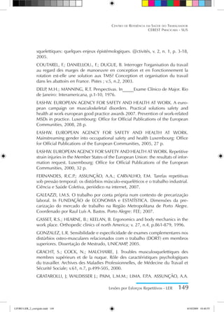 Lesões por Esforços Repetitivos - LER 149
Centro de Referência em Saúde do Trabalhador
CEREST Piracicaba - SUS
squelettiques: quelques enjeux épistémologiques. @ctivités, v. 2, n. 1, p. 3-18,
2005.
COUTAREL, F.; DANIELLOU., F.; DUGUE, B. Interroger l'organisation du travail
au regard des marges de manoeuvre en conception et en Fonctionnement la
rotation est-elle une solution aux TMS? Conception et organisation du travail
dans les abattoirs en France. Pistes ; v.5, n.2, 2003.
DELP
, M.H.; MANNING, R.T. Perspectivas. In_____Exame Clínico de Major. Rio
de Janeiro: Interamericana, p.1-10, 1976.
EASHW. EUROPEAN AGENCY FOR SAFETY AND HEALTH AT WORK. A euro-
pean campaign on musculoskeletal disorders. Practical solutions safety and
health at work european good practice awards 2007. Prevention of work-related
MSDs in practice. Luxembourg: Office for Official Publications of the European
Communities, 2008, 28 p.
EASHW. EUROPEAN AGENCY FOR SAFETY AND HEALTH AT WORK.
Mainstreaming gender into occupational safety and health Luxembourg: Office
for Official Publications of the European Communities, 2005, 27 p.
EASHW. EUROPEAN AGENCY FOR SAFETY AND HEALTH AT WORK. Repetitive
strain injuries in the Member States of the European Union: the resultats of infor-
mation request. Luxembourg: Office for Official Publications of the European
Communities, 2000, 32 p.
FERNANDES, R.C.P
.; ASSUNÇÃO, A.A.; CARVALHO, F.M. Tarefas repetitivas
sob pressão temporal: os distúrbios músculo-esqueléticos e o trabalho industrial.
Ciência e Saúde Coletiva, periódico na internet, 2007.
GALEAZZI, I.M.S. O trabalho por conta própria num contexto de precarização
laboral. In FUNDAÇÃO de ECONOMIA e ESTATÍSTICA. Dimensões da pre-
carização do mercado de trabalho na Região Metropolitana de Porto Alegre.
Coordenado por Raul Luís A. Bastos. Porto Alegre: FEE; 2007.
GASSET, R.S.; HEARNE, B.; KEELAN, B. Ergonomics and body mechanics in the
work place. Orthopedic clinics of north America; v. 27, n.4, p.861-879, 1996.
GONZALEZ, L.R. Sensibilidade e especificidade de exames complementares nos
distúrbios osteo-musculares relacionados com o trabalho (DORT) em membros
superiores. Dissertação de Mestrado, UNICAMP
, 2005.
GRACHT, S.; COCK, N.; MALCHAIRE, J. Troubles musculosquelettiques des
membres supérieurs et de la nuque. Rôle des caractéristiques psychologiques
du travailler. Archives des Maladies Professionnelles, de Médecine du Travail et
Sécurité Sociale; v.61, n.7, p.499-505, 2000.
GRATAROLLI, J; WALDISSER J.; PAIM, L.M.M.; LIMA. F.P
.A. ASSUNÇÃO, A.A.
LIVRO LER_2_corrigido.indd 149 8/10/2009 10:40:55
 