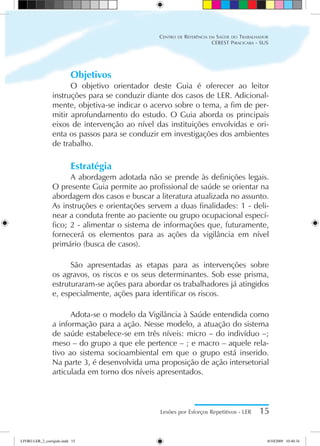 Objetivos
O objetivo orientador deste Guia é oferecer ao leitor
instruções para se conduzir diante dos casos de LER. Adicional-
mente, objetiva-se indicar o acervo sobre o tema, a fim de per-
mitir aprofundamento do estudo. O Guia aborda os principais
eixos de intervenção ao nível das instituições envolvidas e ori-
enta os passos para se conduzir em investigações dos ambientes
de trabalho.
Estratégia
A abordagem adotada não se prende às definições legais.
O presente Guia permite ao profissional de saúde se orientar na
abordagem dos casos e buscar a literatura atualizada no assunto.
As instruções e orientações servem a duas finalidades: 1 - deli-
near a conduta frente ao paciente ou grupo ocupacional especí-
fico; 2 - alimentar o sistema de informações que, futuramente,
fornecerá os elementos para as ações da vigilância em nível
primário (busca de casos).
São apresentadas as etapas para as intervenções sobre
os agravos, os riscos e os seus determinantes. Sob esse prisma,
estruturaram-se ações para abordar os trabalhadores já atingidos
e, especialmente, ações para identificar os riscos.
Adota-se o modelo da Vigilância à Saúde entendida como
a informação para a ação. Nesse modelo, a atuação do sistema
de saúde estabelece-se em três níveis: micro – do indivíduo –;
meso – do grupo a que ele pertence – ; e macro – aquele rela-
tivo ao sistema socioambiental em que o grupo está inserido.
Na parte 3, é desenvolvida uma proposição de ação intersetorial
articulada em torno dos níveis apresentados.
Lesões por Esforços Repetitivos - LER 15
Centro de Referência em Saúde do Trabalhador
CEREST Piracicaba - SUS
LIVRO LER_2_corrigido.indd 15 8/10/2009 10:40:34
 