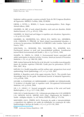 150 Lesões por Esforços Repetitivos - LER
Centro de Referência em Saúde do Trabalhador
CEREST Piracicaba - SUS
Implantar cadeiras garante a postura sentada? Anais do XIV Congresso Brasileiro
de Ergonomia. ABERGO. Curitiba, 2006, CD ROM.
GROSS, J; FETTO, J.; ROSEN, E. Exame musculoesquelético. Porto Alegre:
Artmed editora, 2000.
HAGBERG, M. ABC of work related disorders: neck and arm disorders. British
Medical Journal; v.313, p. 419-22, 1996.
HAGBERG, M. Work load and fatigue in repetitive arm elevations. Ergonomics;
v. 24, p.543-555,1981.
HAGBERG, M.; SILVERSTEIN, B.A.; WELLS, R.V.; SMITH, M.J., HENDRICK,
H.W., CARAYON, P
., PÉRUSSE, M. Work related musculoskeletal disorders: a
re-ference for prevention. KUORINKA I  FORCIER L (eds). London: Taylor and
Francis, 1995.
HOUTMAN, I.L.; BONGERS, P
.M.; SMULDERS, P
.G.; KOMPIER, M.A.
Psychosocial stressors at work and musculoskeletal problems. Scandinavian
Journal Work Environmental and Health; v. 20, n. 2: p.139-45, 1994.
HUMPEL, N.; OWEN, N.; LESLIE, E. Environmental factors associated with
adults' participation in physical activity. A review. American Journal of Preventive
Medicine; v. 22, n.3, p. 188-199, 2002.
INRS. Institut National de Recherche et de Sécurité. Les troubles musculosquelet-
tiques du membre supérieur (TMS-MS). Guide pour les préventeurs. ED 957.
Paris, 2007, 90 p.
KAPLAN, G.A. Health inequalities and the welfare state: perspectives from social
epidemiology. Norsk Epidemiology; v.17, n.1, p. 9-20, 2007.
KILBOM, A. Repetitive work of the upper extremity; Part II - The scientific basis
(knowledge base) for the guide. International Journal of Industrial Ergonomics;
v.14, p.59-86, 1994.
LECLERC, A; CHASTANG, J-F; NIEDHAMMER, I; LANDRE, M-F; ROQUELAURE,
Y. Incidence of shoulder pain in repetitive work. Occupational Environmental
Medicine; v.61, p.39-44, 2004.
LEE, J. C.; HEALY, J. C. Normal sonographic anatomy of the wrist and hand.
RadioGraphics, v. 25, p. 1577-1590, 2005.
LIMA, M.E.A. Saúde Mental e L.E.R.: A dimensão psicológica da L.E.R. In BORGES
L.H.; MOULIN, M.G.B.; ARAÚJO, M.D. (Org.). Organização do Trabalho e
Saúde - múltiplas relações. 1a. ed. Vitória: EDUFES, 2002, p. 175-196.
MACHADO, J.M.H.; PORTO, M.F.S. Promoção da saúde e intersetorialidade:
a experiência da vigilância em saúde do trabalhador na construção de redes.
Epidemiologia e Serviços de Saúde; v.12, n.3, p.121-130, 2003.
LIVRO LER_2_corrigido.indd 150 8/10/2009 10:40:55
 