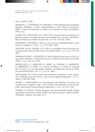 152 Lesões por Esforços Repetitivos - LER
Centro de Referência em Saúde do Trabalhador
CEREST Piracicaba - SUS
Solna: SALTSA, 2000.
SIMONEAU, S.; ST-VINCENT, M; CHICOINE, D. Work-Related Musculoskeletal
Disorders (WMSDs). A better understanding for more effective prevention.
IRSST - Institut de Recherche en Santé et en Sécurité du Travail du Québec,
1996, 54 p.
SOARES, R.G; ASSUNÇÃO. A.A.; LIMA, F.P
.A. A baixa adesão ao programa de
ginástica laboral: buscando elementos do trabalho para entender o problema.
Revista Brasileira de Saúde Ocupacional; 31 (114): 149-160, 2006.
STRAZDINS, L; BAMMER, G. Women, work and musculoskeletal health. Social
Science  Medicine; v. 58, n. 6, p. 997-1005, 2004.
VERTHEIN, M.A.R.; GOMEZ, C.M. (2001) As armadilhas: bases discursivas da
neuropsiquiatrização das LER. Ciência  Saúde Coletiva; v. 6, n.2, p. 457-470,
2001.
VIIKARI-JUNTURA, E.; SILVERSTEIN, B. Role of physical load factors in the car-
pal tunnel syndrome. Scandinavian Journal of Work Environment and Health
1999; v. 25, p. 163- 85, 1999.
WERGELAND, E.L.; VEIERSTED, B.; INGRE, M.; OLSSON, B.; AKERSTEDT,
T.; BJORNSKAU, T.; VARG, N. A shorter workday as a means of reducing
the occurrence of musculoskeletal disorders. Scandinavian Journal of Work
Environmental Health; v.29, n.1, p 27-34, 2003.
WESTGAARD, R.H. Work-related musculoskeletal complaints: some ergono-
mics challenges upon the start of a new century. Applied Ergonomics; v. 31, n.
2000, p. 569-580, 2000.
WINKEL, J., WESTGAARD, R.H. Occupational and individual risk factors for
shoulder-neck complaints. Part II. The scientific basis (literature review) for the
guide. International Journal Industrie Ergonomics; v. 10, p. 85-104, 1992.
WOODS, V.; BUCKLE, P
. Work, inequality and musculoskeletal health. Health
and Safety Commission and the Health and Safety Executive. CRR 421/2002.
HSE Books: Sudbury, UK, 2002, 87 p.
LIVRO LER_2_corrigido.indd 152 8/10/2009 10:40:55
 