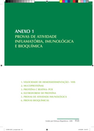 Lesões por Esforços Repetitivos - LER 153
1. VELOCIDADE DE HEMOSSEDIMENTAÇÃO - VHS
2. MUCOPROTEÍNAS
3. PROTEÍNA C REATIVA- PCR
4. ELETROFORESE DE PROTEÍNA
5. PROVAS DE ATIVIDADE IMUNOLÓGICA
6. PROVAS BIOQUÍMICAS
ANEXO 1
PROVAS DE ATIVIDADE
INFLAMATÓRIA, IMUNOLÓGICA
E BIOQUÍMICA
LIVRO LER_2_corrigido.indd 153 8/10/2009 10:40:55
 
