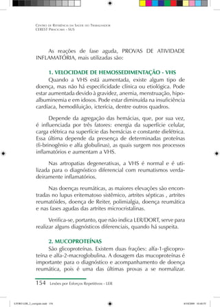 154 Lesões por Esforços Repetitivos - LER
Centro de Referência em Saúde do Trabalhador
CEREST Piracicaba - SUS
As reações de fase aguda, PROVAS DE ATIVIDADE
INFLAMATÓRIA, mais utilizadas são:
1. VELOCIDADE DE HEMOSSEDIMENTAÇÃO - VHS
Quando a VHS está aumentada, existe algum tipo de
doença, mas não há especificidade clínica ou etiológica. Pode
estar aumentada devido à gravidez, anemia, menstruação, hipo-
albuminemia e em idosos. Pode estar diminuída na insuficiência
cardíaca, hemodiluição, icterícia, dentre outros quadros.
Depende da agregação das hemácias, que, por sua vez,
é influenciada por três fatores: energia da superfície celular,
carga elétrica na superfície das hemácias e constante dielétrica.
Essa última depende da presença de determinadas proteínas
(fi-brinogênio e alfa globulinas), as quais surgem nos processos
inflamatórios e aumentam a VHS.
Nas artropatias degenerativas, a VHS é normal e é uti-
lizada para o diagnóstico diferencial com reumatismos verda-
deiramente inflamatórios.
Nas doenças reumáticas, as maiores elevações são encon-
tradas no lupus eritematoso sistêmico, artrites sépticas , artrites
reumatóides, doença de Reiter, polimialgia, doença reumática
e nas fases agudas das artrites microcristalinas.
Verifica-se, portanto, que não indica LER/DORT, serve para
realizar alguns diagnósticos diferenciais, quando há suspeita.
2. MUCOPROTEÍNAS
São glicoproteínas. Existem duas frações: alfa-1-glicopro-
teína e alfa-2-macroglobulina. A dosagem das mucoproteínas é
importante para o diagnóstico e acompanhamento de doença
reumática, pois é uma das últimas provas a se normalizar.
LIVRO LER_2_corrigido.indd 154 8/10/2009 10:40:55
 