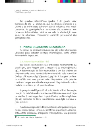 156 Lesões por Esforços Repetitivos - LER
Centro de Referência em Saúde do Trabalhador
CEREST Piracicaba - SUS
Em quadros inflamatórios agudos, é de grande valor
aumento da alfa- 2- globulina, que na doença reumática e é
última a se normalizar, sofrendo pouca influência dos medi-
camentos. As gamaglobulinas aumentam discretamente. Nos
processos inflamatórios crônicos, ao lado da diminuição con-
stante de albumina, encontramos aumento preferencial das
gamaglobulinas.
5 - PROVAS DE ATIVIDADE IMUNOLÓGICA
As provas de atividade imunológica são testes laboratoriais
utilizados para detectar doenças imunológicas, como Artrite
Reumatóide, Lupus, etc.
5.1.Fatores Reumatóides - FR
Os fatores reumatóides são anticorpos normalmente da
classe IgM, que reagem com a fração Fc da imunoglobulina
IgG. A determinação do fator reumatóide é um dos critérios de
diagnóstico de artrite reumatóide recomendado pelo American
College of Rheumatolgy (Quadro 2, pg 76). A dosagem do fator
reumatóide tem um grande valor diagnóstico, pois permite
confirmar ou por em dúvida um possível diagnóstico de enfer-
midade reumática, se há suspeita clínica.
A pesquisa do FR pela técnica de Waaler - Rose (hemaglu-
tinação de eritrócitos de carneiro sensibilizados com anticorpo
de coelho) é mais específica, e, pela técnica do látex (aglutina-
ção de partículas de látex, sensibilizadas com IgG humano) é
mais sensível.
Auxilia no diagnóstico diferencial entre artropatias soropos-
itivas e soronegativas (síndrome de Reiter, espondilite anquilos-
ante, artrite psoriásica, artropatias entesopáticas). Está presente
LIVRO LER_2_corrigido.indd 156 8/10/2009 10:40:55
 
