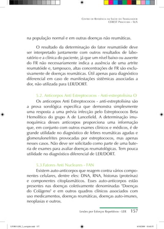 Lesões por Esforços Repetitivos - LER 157
Centro de Referência em Saúde do Trabalhador
CEREST Piracicaba - SUS
na população normal e em outras doenças não reumáticas.
O resultado da determinação do fator reumatóide deve
ser interpretado juntamente com outros resultados de labo-
ratório e a clínica do paciente, já que um nível baixo ou ausente
do FR não necessariamente indica a ausência de uma artrite
reumatóide e, tampouco, altas concentrações de FR são exclu-
sivamente de doenças reumáticas. Útil apenas para diagnóstico
diferencial em caso de manifestações sistêmicas associadas a
dor, não utilizada para LER/DORT.
5.2. Anticorpos Anti Estreptococos - Anti-estreptolisina O
Os anticorpos Anti Estreptococos - anti-estreptolisina são
a prova sorológica específica que demonstra simplesmente
uma resposta a uma prévia infecção pelo Estreptococos Beta
Hemolítico do grupo A de Lancefield. A determinação imu-
noquímica desses anticorpos proporciona uma informação
que, em conjunto com outros exames clínicos e médicos, é de
grande utilidade no diagnóstico de febres reumáticas agudas e
glomerulonefrites provocadas por estreptococos, mas apenas
nesses casos. Não deve ser solicitado como parte de uma bate-
ria de exames para avaliar doenças reumatológicas. Tem pouca
utilidade no diagnóstico diferencial de LER/DORT.
5.3.Fatores Anti Nucleares - FAN
Existem auto-anticorpos que reagem contra vários compo-
nentes celulares, dentre eles: DNA, RNA, histonas (proteínas)
e componentes citoplasmáticos. Esses auto-anticorpos estão
presentes nas doenças coletivamente denominadas Doenças
do Colágeno e em outros quadros clínicos associados com
uso medicamentos, doenças reumáticas, doenças auto-imunes,
neoplasias e outros.
LIVRO LER_2_corrigido.indd 157 8/10/2009 10:40:55
 