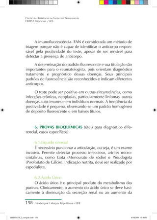 158 Lesões por Esforços Repetitivos - LER
Centro de Referência em Saúde do Trabalhador
CEREST Piracicaba - SUS
A imunofluorescência- FAN é considerada um método de
triagem porque não é capaz de identificar o anticorpo respon-
sável pela positividade do teste, apesar de ser sensível para
detectar a presença do anticorpo.
A determinação do padrão fluorescente e sua titulação são
importantes para o reumatologista, pois orientam diagnóstico
tratamento e prognóstico dessas doenças. Seus principais
padrões de fuorescência são reconhecidos e indicam diferentes
anticorpos.
O teste pode ser positivo em outras circunstâncias, como
infecções crônicas, neoplasias, particularmente linfomas, outras
doenças auto-imunes e em indivíduos normais. A freqüência da
positividade é pequena, observando-se um padrão homogêneo
de depósito fluorescente e em baixos títulos.
6. PROVAS BIOQUÍMICAS (úteis para diagnóstico dife-
rencial, casos específicos)
6.1.Líquido sinovial
É necessário puncionar a articulação, ou seja, é um exame
invasivo. Permite detectar processo infeccioso, artrites micro-
cristalinas, como Gota (Monourato de sódio) e Pseudogota
(Pirofosfato de Cálcio). Indicação restrita, deve ser realizado por
especialista.
6.2.Ácido Úrico
O ácido úrico é o principal produto do metabolismo das
purinas. Clinicamente, o aumento do ácido úrico se deve basi-
camente à diminuição da secreção renal ou ao aumento da
LIVRO LER_2_corrigido.indd 158 8/10/2009 10:40:55
 