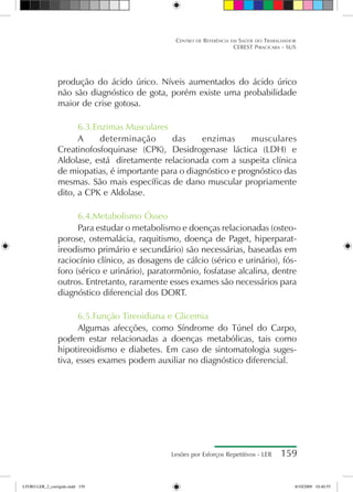 Lesões por Esforços Repetitivos - LER 159
Centro de Referência em Saúde do Trabalhador
CEREST Piracicaba - SUS
produção do ácido úrico. Níveis aumentados do ácido úrico
não são diagnóstico de gota, porém existe uma probabilidade
maior de crise gotosa.
6.3.Enzimas Musculares
A determinação das enzimas musculares
Creatinofosfoquinase (CPK), Desidrogenase láctica (LDH) e
Aldolase, está diretamente relacionada com a suspeita clínica
de miopatias, é importante para o diagnóstico e prognóstico das
mesmas. São mais específicas de dano muscular propriamente
dito, a CPK e Aldolase.
6.4.Metabolismo Ósseo
Para estudar o metabolismo e doenças relacionadas (osteo-
porose, ostemalácia, raquitismo, doença de Paget, hiperparat-
ireodismo primário e secundário) são necessárias, baseadas em
raciocínio clínico, as dosagens de cálcio (sérico e urinário), fós-
foro (sérico e urinário), paratormônio, fosfatase alcalina, dentre
outros. Entretanto, raramente esses exames são necessários para
diagnóstico diferencial dos DORT.
6.5.Função Tireoidiana e Glicemia
Algumas afecções, como Síndrome do Túnel do Carpo,
podem estar relacionadas a doenças metabólicas, tais como
hipotireoidismo e diabetes. Em caso de sintomatologia suges-
tiva, esses exames podem auxiliar no diagnóstico diferencial.
LIVRO LER_2_corrigido.indd 159 8/10/2009 10:40:55
 