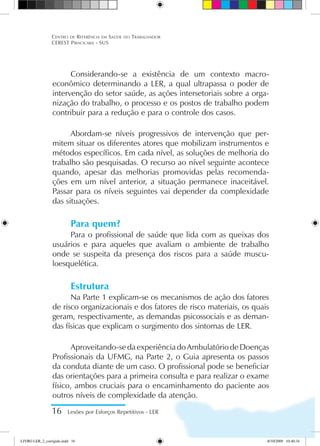 Considerando-se a existência de um contexto macro-
econômico determinando a LER, a qual ultrapassa o poder de
intervenção do setor saúde, as ações intersetoriais sobre a orga-
nização do trabalho, o processo e os postos de trabalho podem
contribuir para a redução e para o controle dos casos.
Abordam-se níveis progressivos de intervenção que per-
mitem situar os diferentes atores que mobilizam instrumentos e
métodos específicos. Em cada nível, as soluções de melhoria do
trabalho são pesquisadas. O recurso ao nível seguinte acontece
quando, apesar das melhorias promovidas pelas recomenda-
ções em um nível anterior, a situação permanece inaceitável.
Passar para os níveis seguintes vai depender da complexidade
das situações.
Para quem?
Para o profissional de saúde que lida com as queixas dos
usuários e para aqueles que avaliam o ambiente de trabalho
onde se suspeita da presença dos riscos para a saúde muscu-
loesquelética.
Estrutura
Na Parte 1 explicam-se os mecanismos de ação dos fatores
de risco organizacionais e dos fatores de risco materiais, os quais
geram, respectivamente, as demandas psicossociais e as deman-
das físicas que explicam o surgimento dos sintomas de LER.
Aproveitando-sedaexperiênciadoAmbulatóriodeDoenças
Profissionais da UFMG, na Parte 2, o Guia apresenta os passos
da conduta diante de um caso. O profissional pode se beneficiar
das orientações para a primeira consulta e para realizar o exame
físico, ambos cruciais para o encaminhamento do paciente aos
outros níveis de complexidade da atenção.
16 Lesões por Esforços Repetitivos - LER
Centro de Referência em Saúde do Trabalhador
CEREST Piracicaba - SUS
LIVRO LER_2_corrigido.indd 16 8/10/2009 10:40:34
 