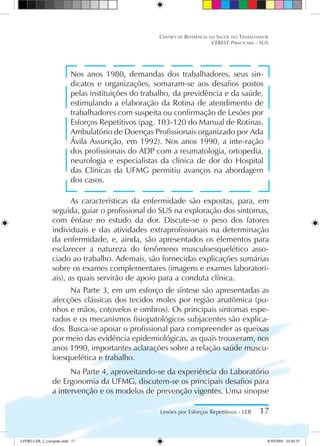 Nos anos 1980, demandas dos trabalhadores, seus sin-
dicatos e organizações, somaram-se aos desafios postos
pelas instituições do trabalho, da previdência e da saúde,
estimulando a elaboração da Rotina de atendimento de
trabalhadores com suspeita ou confirmação de Lesões por
Esforços Repetitivos (pag. 103-120 do Manual de Rotinas.
Ambulatório de Doenças Profissionais organizado por Ada
Ávila Assunção, em 1992). Nos anos 1990, a inte-ração
dos profissionais do ADP com a reumatologia, ortopedia,
neurologia e especialistas da clínica de dor do Hospital
das Clínicas da UFMG permitiu avanços na abordagem
dos casos.
As características da enfermidade são expostas, para, em
seguida, guiar o profissional do SUS na exploração dos sintomas,
com ênfase no estudo da dor. Discute-se o peso dos fatores
individuais e das atividades extraprofissionais na determinação
da enfermidade, e, ainda, são apresentados os elementos para
esclarecer a natureza do fenômeno musculoesquelético asso-
ciado ao trabalho. Ademais, são fornecidas explicações sumárias
sobre os exames complementares (imagens e exames laboratori-
ais), as quais servirão de apoio para a conduta clínica.
Na Parte 3, em um esforço de síntese são apresentadas as
afecções clássicas dos tecidos moles por região anatômica (pu-
nhos e mãos, cotovelos e ombros). Os principais sintomas espe-
rados e os mecanismos fisiopatológicos subjacentes são explica-
dos. Busca-se apoiar o profissional para compreender as queixas
por meio das evidência epidemiológicas, as quais trouxeram, nos
anos 1990, importantes aclarações sobre a relação saúde muscu-
loesquelética e trabalho.
Na Parte 4, aproveitando-se da experiência do Laboratório
de Ergonomia da UFMG, discutem-se os principais desafios para
a intervenção e os modelos de prevenção vigentes. Uma sinopse
Lesões por Esforços Repetitivos - LER 17
Centro de Referência em Saúde do Trabalhador
CEREST Piracicaba - SUS
LIVRO LER_2_corrigido.indd 17 8/10/2009 10:40:35
 