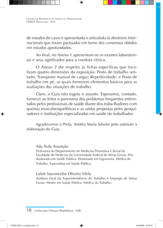 de estudos de casos é apresentada e articulada às diretrizes inter-
nacionais que foram pactuadas em torno dos consensos obtidos
em estudos aprofundados.
Ao final, no Anexo 1 apresentam-se os exames laboratori-
ais e seus significados para a conduta clínica.
O Anexo 2 diz respeito às fichas específicas que foca-
lizam quatro dimensões da exposição: Posto de trabalho sen-
tado; Transporte manual de cargas; Repetitividade; e Posto de
trabalho em pé, as quais fornecem elementos básicos para as
avaliações das situações de trabalho.
Claro, o Guia não esgota o assunto. Esperamos, contudo,
fornecer ao leitor o panorama dos problemas frequentes enfren-
tados pelos profissionais de saúde diante dos traba-lhadores com
queixas musculoesqueléticas e as saídas propostas pelos pesqui-
sadores e instituições especializadas em saúde do trabalhador.
Agradecemos à Profa. Andréa Maria Silveira pelo estímulo à
elaboração do Guia.
Ada Ávila Assunção
Professora do Departamento de Medicina Preventiva e Social da
Faculdade de Medicina da Universidade Federal de Minas Gerais. Pós-
doutorado em Saúde Pública. Doutorado em Ergonomia. Médica do
Trabalho. Especialista em Saúde Pública.
Lailah Vasconcelos Oliveira Vilela
Auditora fiscal da Superintendência do Trabalho e Emprego de Minas
Gerais. Mestre em Saúde Pública. Médica do Trabalho.
18 Lesões por Esforços Repetitivos - LER
Centro de Referência em Saúde do Trabalhador
CEREST Piracicaba - SUS
LIVRO LER_2_corrigido.indd 18 8/10/2009 10:40:35
 
