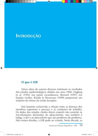 O que é LER
Várias obras de autores diversos sintetizam os resultados
dos estudos epidemiológicos obtidos nos anos 1990: Hagberg
et al. (1995) nos países escandinavos, Bernard (1997) nos
Estados Unidos. Buckle  Devereaux (1999) prepararam um
relatório de síntese da União Européia.
Está bastante esclarecida a relação entre as doenças dos
membros superiores e pescoço e as condições de trabalho.
Os dados dos estudos citados dizem respeito não somente às
ma-nifestações declaradas do adoecimento, mas também à
fadiga, à dor e ao desconforto que são preditores do problema.
Não restam dúvidas, a LER pode ser evitada. Nesta década, as
Lesões por Esforços Repetitivos - LER 19
Introdução
LIVRO LER_2_corrigido.indd 19 8/10/2009 10:40:35
 