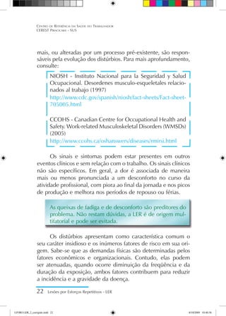 mais, ou alteradas por um processo pré-existente, são respon-
sáveis pela evolução dos distúrbios. Para mais aprofundamento,
consulte:
NIOSH - Instituto Nacional para la Seguridad y Salud
Ocupacional. Desordenes musculo-esqueletales relacio-
nados al trabajo (1997)
http://www.cdc.gov/spanish/niosh/fact-sheets/Fact-sheet-
705005.html
CCOHS - Canadian Centre for Occupational Health and
Safety. Work-related Musculoskeletal Disorders (WMSDs)
(2005)
http://www.ccohs.ca/oshanswers/diseases/rmirsi.html
Os sinais e sintomas podem estar presentes em outros
eventos clínicos e sem relação com o trabalho. Os sinais clínicos
não são específicos. Em geral, a dor é associada de maneira
mais ou menos pronunciada a um desconforto no curso da
atividade profissional, com piora ao final da jornada e nos picos
de produção e melhora nos períodos de repouso ou férias.
As queixas de fadiga e de desconforto são preditores do
problema. Não restam dúvidas, a LER é de origem mul-
tifatorial e pode ser evitada.
Os distúrbios apresentam como característica comum o
seu caráter insidioso e os inúmeros fatores de risco em sua ori-
gem. Sabe-se que as demandas físicas são determinadas pelos
fatores econômicos e organizacionais. Contudo, elas podem
ser atenuadas, quando ocorre diminuição da freqüência e da
duração da exposição, ambos fatores contribuem para reduzir
a incidência e a gravidade da doença.
22 Lesões por Esforços Repetitivos - LER
Centro de Referência em Saúde do Trabalhador
CEREST Piracicaba - SUS
LIVRO LER_2_corrigido.indd 22 8/10/2009 10:40:36
 