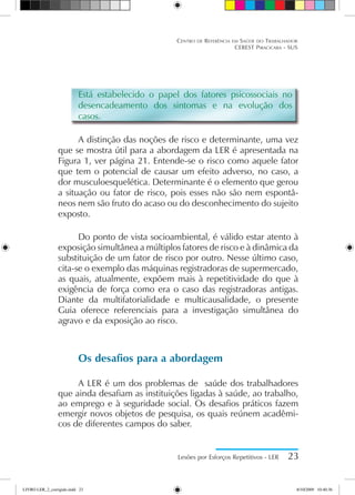 Está estabelecido o papel dos fatores psicossociais no
desencadeamento dos sintomas e na evolução dos
casos.
A distinção das noções de risco e determinante, uma vez
que se mostra útil para a abordagem da LER é apresentada na
Figura 1, ver página 21. Entende-se o risco como aquele fator
que tem o potencial de causar um efeito adverso, no caso, a
dor musculoesquelética. Determinante é o elemento que gerou
a situação ou fator de risco, pois esses não são nem espontâ-
neos nem são fruto do acaso ou do desconhecimento do sujeito
exposto.
Do ponto de vista socioambiental, é válido estar atento à
exposição simultânea a múltiplos fatores de risco e à dinâmica da
substituição de um fator de risco por outro. Nesse último caso,
cita-se o exemplo das máquinas registradoras de supermercado,
as quais, atualmente, expõem mais à repetitividade do que à
exigência de força como era o caso das registradoras antigas.
Diante da multifatorialidade e multicausalidade, o presente
Guia oferece referenciais para a investigação simultânea do
agravo e da exposição ao risco.
Os desafios para a abordagem
A LER é um dos problemas de saúde dos trabalhadores
que ainda desafiam as instituições ligadas à saúde, ao trabalho,
ao emprego e à seguridade social. Os desafios práticos fazem
emergir novos objetos de pesquisa, os quais reúnem acadêmi-
cos de diferentes campos do saber.
Lesões por Esforços Repetitivos - LER 23
Centro de Referência em Saúde do Trabalhador
CEREST Piracicaba - SUS
LIVRO LER_2_corrigido.indd 23 8/10/2009 10:40:36
 