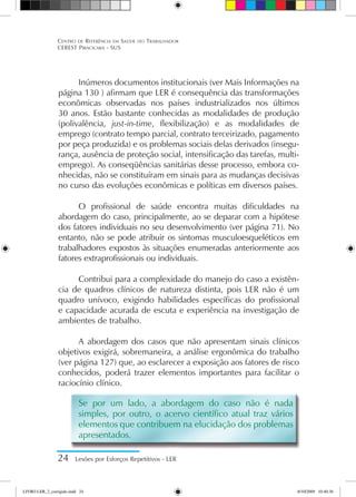Inúmeros documentos institucionais (ver Mais Informações na
página 130 ) afirmam que LER é consequência das transformações
econômicas observadas nos países industrializados nos últimos
30 anos. Estão bastante conhecidas as modalidades de produção
(polivalência, just-in-time, flexibilização) e as modalidades de
emprego (contrato tempo parcial, contrato terceirizado, pagamento
por peça produzida) e os problemas sociais delas derivados (insegu-
rança, ausência de proteção social, intensificação das tarefas, multi-
emprego). As conseqüências sanitárias desse processo, embora co-
nhecidas, não se constituíram em sinais para as mudanças decisivas
no curso das evoluções econômicas e políticas em diversos países.
O profissional de saúde encontra muitas dificuldades na
abordagem do caso, principalmente, ao se deparar com a hipótese
dos fatores individuais no seu desenvolvimento (ver página 71). No
entanto, não se pode atribuir os sintomas musculoesqueléticos em
trabalhadores expostos às situações enumeradas anteriormente aos
fatores extraprofissionais ou individuais.
Contribui para a complexidade do manejo do caso a existên-
cia de quadros clínicos de natureza distinta, pois LER não é um
quadro unívoco, exigindo habilidades específicas do profissional
e capacidade acurada de escuta e experiência na investigação de
ambientes de trabalho.
A abordagem dos casos que não apresentam sinais clínicos
objetivos exigirá, sobremaneira, a análise ergonômica do trabalho
(ver página 127) que, ao esclarecer a exposição aos fatores de risco
conhecidos, poderá trazer elementos importantes para facilitar o
raciocínio clínico.
Se por um lado, a abordagem do caso não é nada
simples, por outro, o acervo científico atual traz vários
elementos que contribuem na elucidação dos problemas
apresentados.
24 Lesões por Esforços Repetitivos - LER
Centro de Referência em Saúde do Trabalhador
CEREST Piracicaba - SUS
LIVRO LER_2_corrigido.indd 24 8/10/2009 10:40:36
 