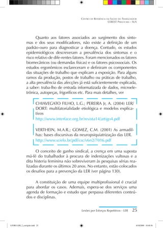 Centro de Referência em Saúde do Trabalhador
CEREST Piracicaba - SUS
Lesões por Esforços Repetitivos - LER 25
Quanto aos fatores associados ao surgimento dos sinto-
mas e dos seus modificadores, não existe a definição de um
padrão-ouro para diagnosticar a doença. Contudo, os estudos
epidemiológicos descreveram a prevalência dos sintomas e o
risco relativo de dife-rentes fatores. Foram mencionados os fatores
biomecânicos (ou demandas físicas) e os fatores psicossociais. Os
estudos ergonômicos esclareceram e definiram os componentes
das situações de trabalho que explicam a exposição. Para alguns
ramos da produção, postos de trabalho ou práticas de trabalho,
a alta prevalência das afecções já está suficientemente explicada,
a saber: traba-lho de entrada informatizada de dados, microele-
trônica, autopeças, frigoríficos etc. Para mais detalhes, ver
CHIAVEGATO FILHO, L.G.; PEREIRA Jr, A. (2004) LER/
DORT: multifatorialidade etiológica e modelos explica-
tivos
http://www.interface.org.br/revista14/artigo4.pdf
VERTHEIN, M.A.R.; GOMEZ, C.M. (2001) As armadil-
has: bases discursivas da neuropsiquiatrização das LER.
http://www.scielo.br/pdf/csc/v6n2/7016.pdf
O conceito de ganho sindical, a crença em uma suposta
má-fé do trabalhador à procura de indenizações vultosas e a
dita histeria feminina não sobreviveram às pesquisas sérias rea-
lizadas durante os últimos 20 anos. No entanto, estão colocados
os desafios para a prevenção da LER (ver página 130).
A constituição de uma equipe multiprofissional é crucial
para abordar os casos. Ademais, espera-se dos serviços uma
agenda de formação e estudo que perpassa diferentes conteú-
dos e disciplinas.
LIVRO LER_2_corrigido.indd 25 8/10/2009 10:40:36
 