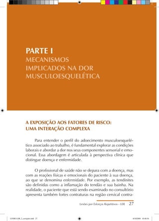 Lesões por Esforços Repetitivos - LER 27
PARTE I
MECANISMOS
IMPLICADOS NA DOR
MUSCULOESQUELÉTICA
A EXPOSIÇÃO AOS FATORES DE RISCO:
UMA INTERAÇÃO COMPLEXA
Para entender o perfil do adoecimento musculoesquelé-
tico associado ao trabalho, é fundamental explorar as condições
laborais e abordar a dor nos seus componentes sensorial e emo-
cional. Essa abordagem é articulada à perspectiva clínica que
distingue doença e enfermidade.
O profissional de saúde não se depara com a doença, mas
com as reações físicas e emocionais do paciente à sua doença,
ao que se denomina enfermidade. Por exemplo, as tendinites
são definidas como a inflamação do tendão e sua bainha. Na
realidade, o paciente que está sendo examinado no consultório
apresenta também fortes contraturas na região cervical contra-
LIVRO LER_2_corrigido.indd 27 8/10/2009 10:40:36
 