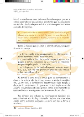 28 Lesões por Esforços Repetitivos - LER
Centro de Referência em Saúde do Trabalhador
CEREST Piracicaba - SUS
lateral possivelmente associada ao sobreesforço para poupar o
ombro acometido e está ansioso, pois teme que o afastamento
no trabalho declarado pelo médico possa comprometer o seu
contrato de trabalho.
O contexto da dor é considerado pelo profissional que
aborda o usuário, sendo inútil e caro para o sistema de
saúde tentar encontrar a doença, tal como ela é relatada
em patologia.
Entre os fatores que solicitam o aparelho musculoesquelé-
tico encontram-se:
 a força exigida pelos equipamentos ou objetos resis-
tentes que estão sendo transformados;
 a repetitividade fruto da pressão temporal, devida aos
prazos a serem cumpridos ou ao volume de trabalho
estipulado pela gestão da produção;
 os dois grupos de riscos citados geram posturas força-
das, que, por sua vez, provocam pressões loca-lizadas
sobre os tecidos moles.
O tempo é uma noção chave para se compreender a
chance de o fator de risco desencadear o efeito indesejável
(FIG 2). Por isso, o componente repetitividade que designa a
duração do movimento, do gesto ou da solicitação muscular
assume relevância na etiopatogênese, sendo extremamente útil
considerá-lo nas investigações dos ambientes de trabalho.
Os achados dos estudos da biomecânica baseados nos
conhecimentos da fisiologia muscular esclarecem uma asso-
ciação entre as lesões teciduais e o ritmo em que a tarefa é
rea-lizada.
LIVRO LER_2_corrigido.indd 28 8/10/2009 10:40:36
 