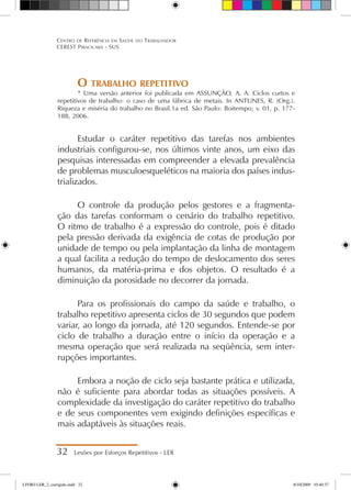 O trabalho repetitivo
* Uma versão anterior foi publicada em ASSUNÇÃO, A. A. Ciclos curtos e
repetitivos de trabalho: o caso de uma fábrica de metais. In ANTUNES, R. (Org.).
Riqueza e miséria do trabalho no Brasil.1a ed. São Paulo: Boitempo; v. 01, p. 177-
188, 2006.
Estudar o caráter repetitivo das tarefas nos ambientes
industriais configurou-se, nos últimos vinte anos, um eixo das
pesquisas interessadas em compreender a elevada prevalência
de problemas musculoesqueléticos na maioria dos países indus-
trializados.
O controle da produção pelos gestores e a fragmenta-
ção das tarefas conformam o cenário do trabalho repetitivo.
O ritmo de trabalho é a expressão do controle, pois é ditado
pela pressão derivada da exigência de cotas de produção por
unidade de tempo ou pela implantação da linha de montagem
a qual facilita a redução do tempo de deslocamento dos seres
humanos, da matéria-prima e dos objetos. O resultado é a
diminuição da porosidade no decorrer da jornada.
Para os profissionais do campo da saúde e trabalho, o
trabalho repetitivo apresenta ciclos de 30 segundos que podem
variar, ao longo da jornada, até 120 segundos. Entende-se por
ciclo de trabalho a duração entre o início da operação e a
mesma operação que será realizada na seqüência, sem inter-
rupções importantes.
Embora a noção de ciclo seja bastante prática e utilizada,
não é suficiente para abordar todas as situações possíveis. A
complexidade da investigação do caráter repetitivo do trabalho
e de seus componentes vem exigindo definições específicas e
mais adaptáveis às situações reais.
32 Lesões por Esforços Repetitivos - LER
Centro de Referência em Saúde do Trabalhador
CEREST Piracicaba - SUS
LIVRO LER_2_corrigido.indd 32 8/10/2009 10:40:37
 
