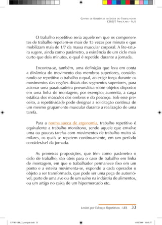 O trabalho repetitivo seria aquele em que os componen-
tes de trabalho repetem-se mais de 15 vezes por minuto e que
mobilizam mais de 1/7 da massa muscular corporal. A lite-ratu-
ra sugere, ainda como parâmetro, a existência de um ciclo mais
curto que dois minutos, o qual é repetido durante a jornada.
Encontra-se, também, uma definição que leva em conta
a dinâmica do movimento dos membros superiores, conside-
rando-se repetitivo o trabalho o qual, ao exigir força durante os
movimentos das regiões distais dos segmentos superiores, para
acionar uma parafusadeira pneumática sobre objetos dispostos
em uma linha de montagem, por exemplo; aumenta, a carga
estática dos músculos dos ombros e do pescoço. Sob esse pre-
ceito, a repetitividade pode designar a solicitação contínua de
um mesmo grupamento muscular durante a realização de uma
tarefa.
Para a norma sueca de ergonomia, trabalho repetitivo é
equivalente a trabalho monótono, sendo aquele que envolve
uma ou poucas tarefas com movimentos de trabalho muito si-
milares, os quais se repetem continuamente, em um período
considerável da jornada.
As primeiras proposições, que têm como parâmetro o
ciclo de trabalho, são úteis para o caso de trabalho em linha
de montagem, em que o trabalhador permanece fixo em um
ponto e a esteira movimenta-se, expondo a cada operador o
objeto a ser transformado, que pode ser uma peça de automó-
vel, parte de uma ave ou de um suíno na indústria de alimentos,
ou um artigo no caixa de um hipermercado etc.
Lesões por Esforços Repetitivos - LER 33
Centro de Referência em Saúde do Trabalhador
CEREST Piracicaba - SUS
LIVRO LER_2_corrigido.indd 33 8/10/2009 10:40:37
 